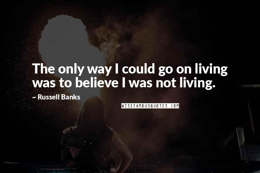 Russell Banks Quotes: The only way I could go on living was to believe I was not living.