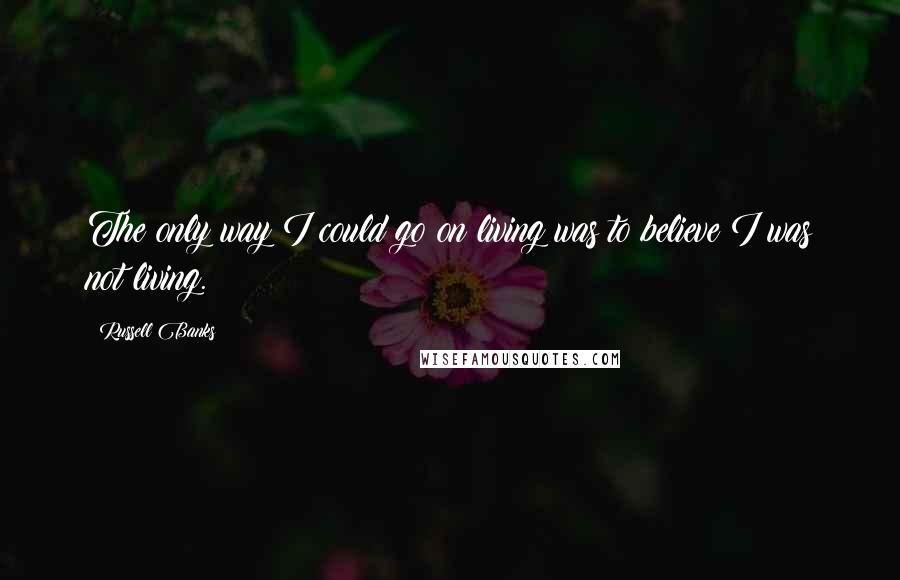 Russell Banks Quotes: The only way I could go on living was to believe I was not living.