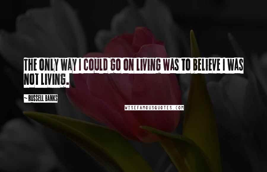 Russell Banks Quotes: The only way I could go on living was to believe I was not living.