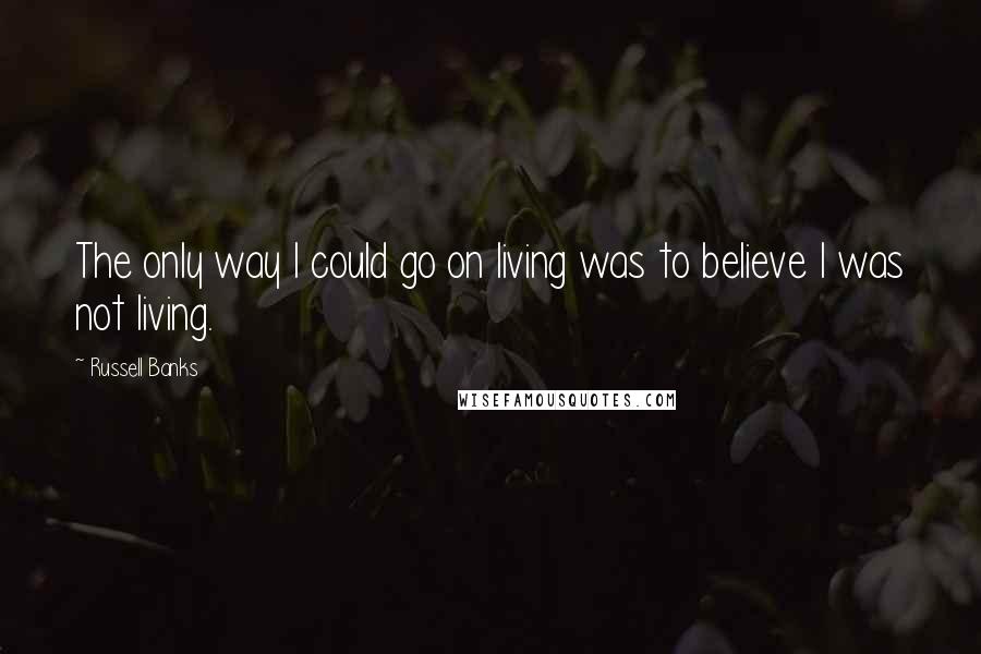 Russell Banks Quotes: The only way I could go on living was to believe I was not living.