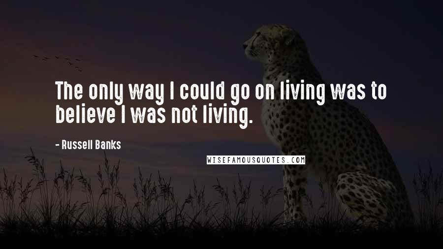 Russell Banks Quotes: The only way I could go on living was to believe I was not living.