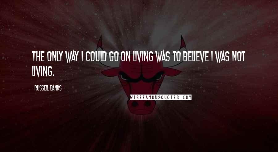 Russell Banks Quotes: The only way I could go on living was to believe I was not living.