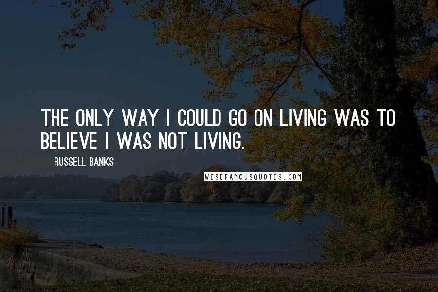 Russell Banks Quotes: The only way I could go on living was to believe I was not living.