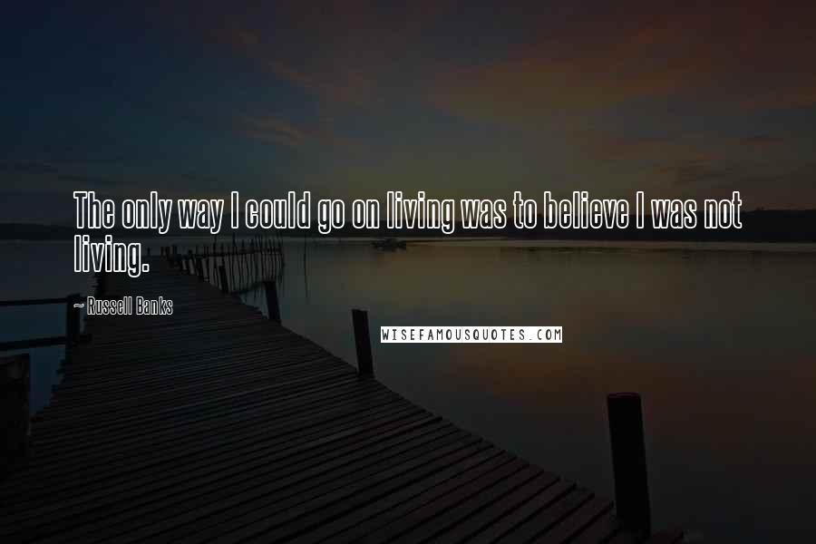 Russell Banks Quotes: The only way I could go on living was to believe I was not living.