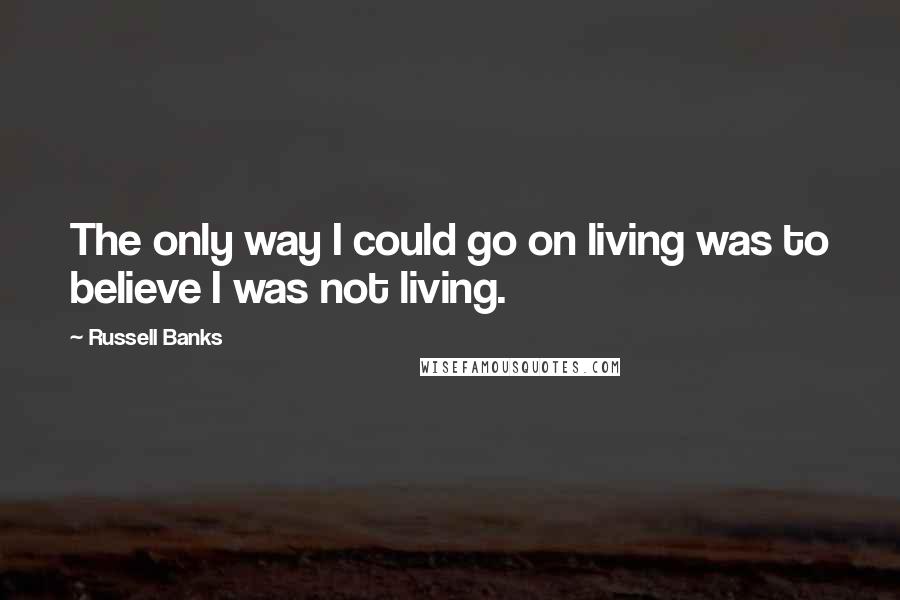 Russell Banks Quotes: The only way I could go on living was to believe I was not living.