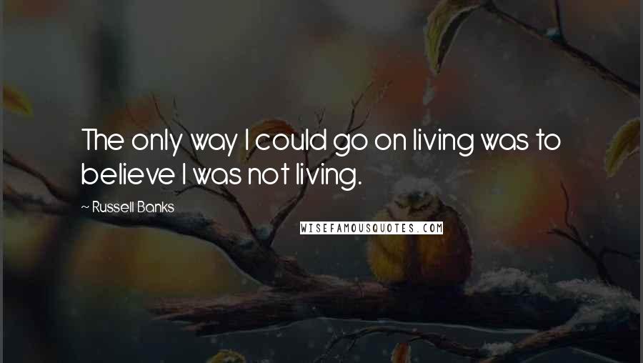 Russell Banks Quotes: The only way I could go on living was to believe I was not living.