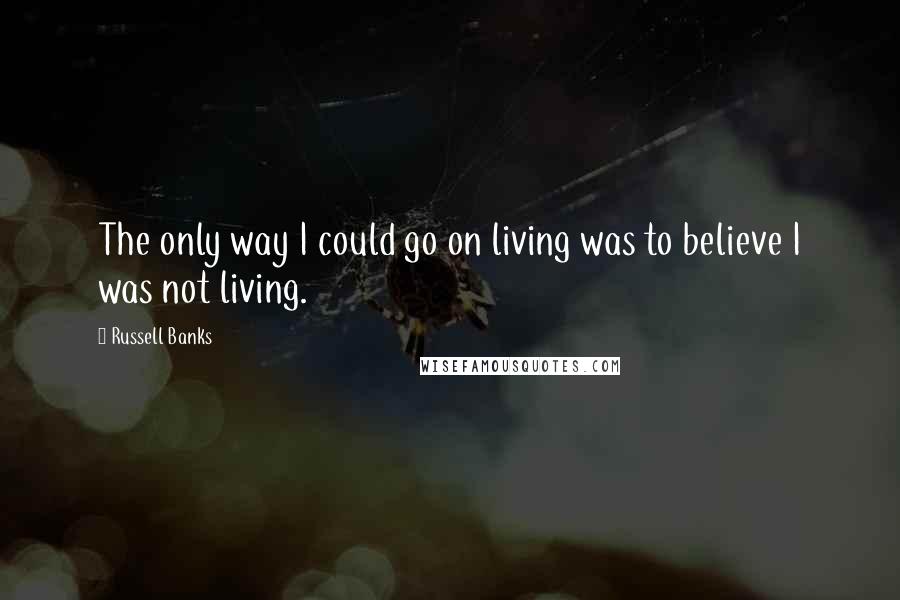 Russell Banks Quotes: The only way I could go on living was to believe I was not living.