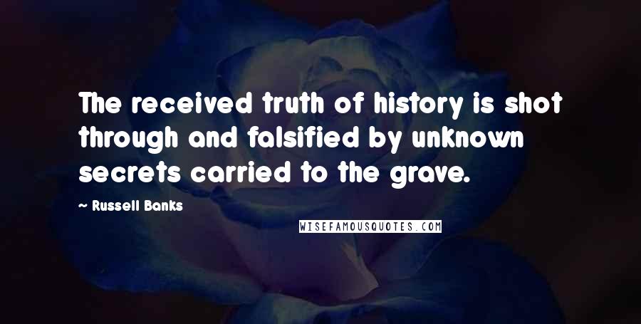 Russell Banks Quotes: The received truth of history is shot through and falsified by unknown secrets carried to the grave.