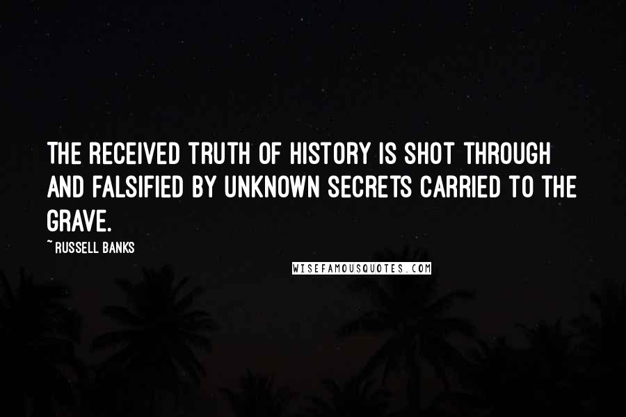 Russell Banks Quotes: The received truth of history is shot through and falsified by unknown secrets carried to the grave.