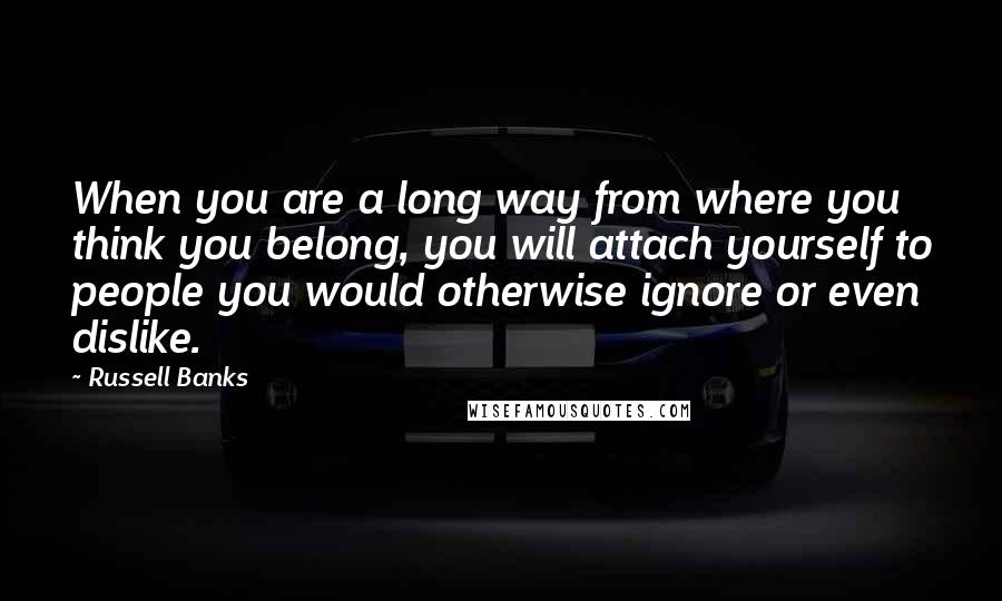 Russell Banks Quotes: When you are a long way from where you think you belong, you will attach yourself to people you would otherwise ignore or even dislike.