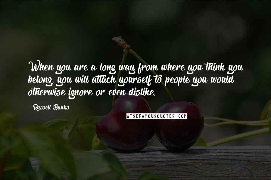 Russell Banks Quotes: When you are a long way from where you think you belong, you will attach yourself to people you would otherwise ignore or even dislike.