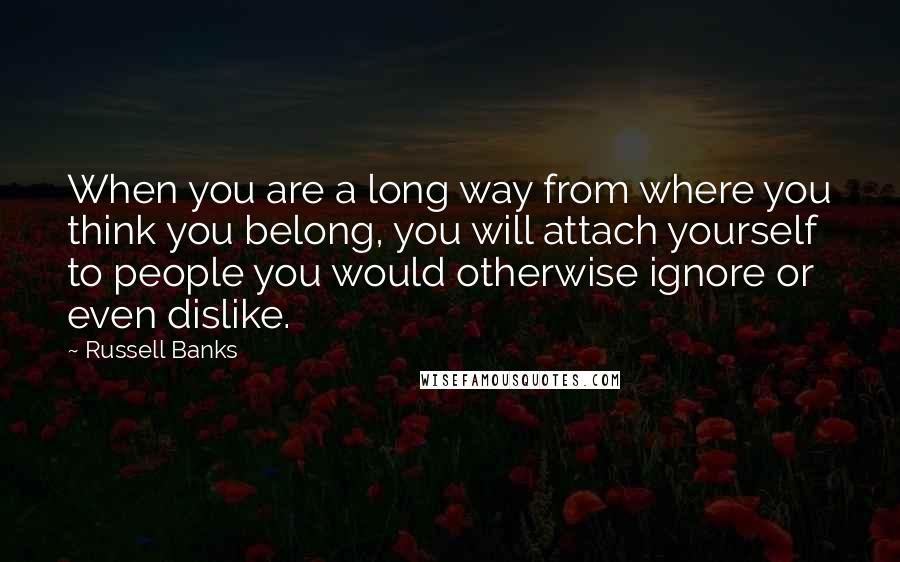 Russell Banks Quotes: When you are a long way from where you think you belong, you will attach yourself to people you would otherwise ignore or even dislike.