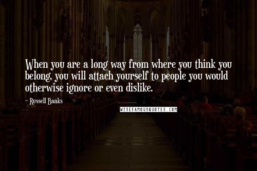 Russell Banks Quotes: When you are a long way from where you think you belong, you will attach yourself to people you would otherwise ignore or even dislike.