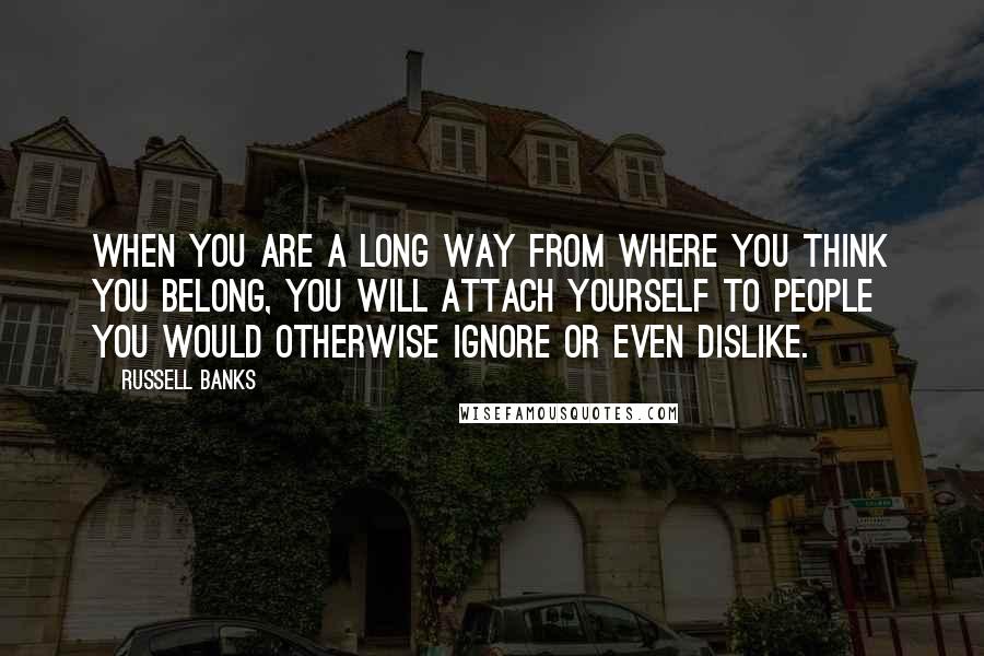Russell Banks Quotes: When you are a long way from where you think you belong, you will attach yourself to people you would otherwise ignore or even dislike.