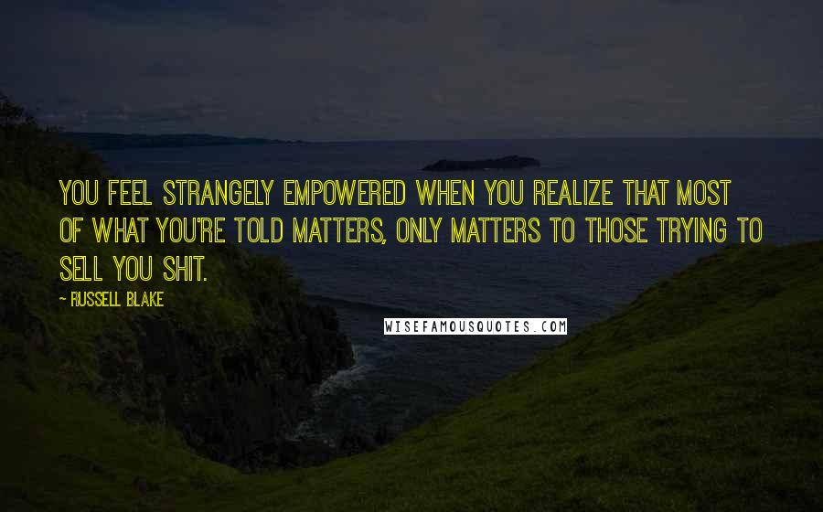 Russell Blake Quotes: You feel strangely empowered when you realize that most of what you're told matters, only matters to those trying to sell you shit.