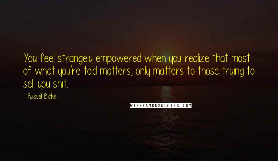 Russell Blake Quotes: You feel strangely empowered when you realize that most of what you're told matters, only matters to those trying to sell you shit.