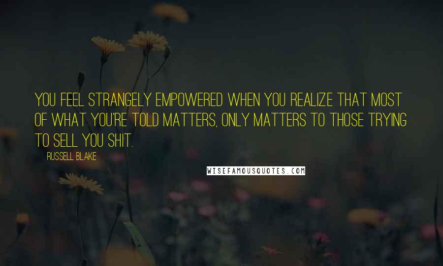 Russell Blake Quotes: You feel strangely empowered when you realize that most of what you're told matters, only matters to those trying to sell you shit.