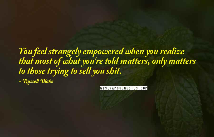 Russell Blake Quotes: You feel strangely empowered when you realize that most of what you're told matters, only matters to those trying to sell you shit.