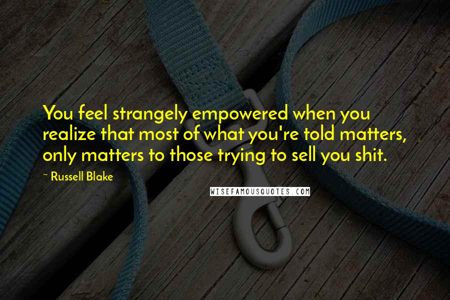 Russell Blake Quotes: You feel strangely empowered when you realize that most of what you're told matters, only matters to those trying to sell you shit.