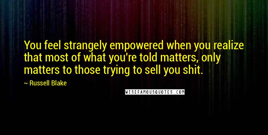 Russell Blake Quotes: You feel strangely empowered when you realize that most of what you're told matters, only matters to those trying to sell you shit.