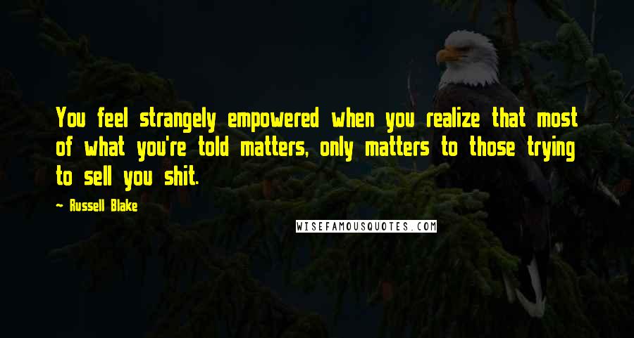 Russell Blake Quotes: You feel strangely empowered when you realize that most of what you're told matters, only matters to those trying to sell you shit.