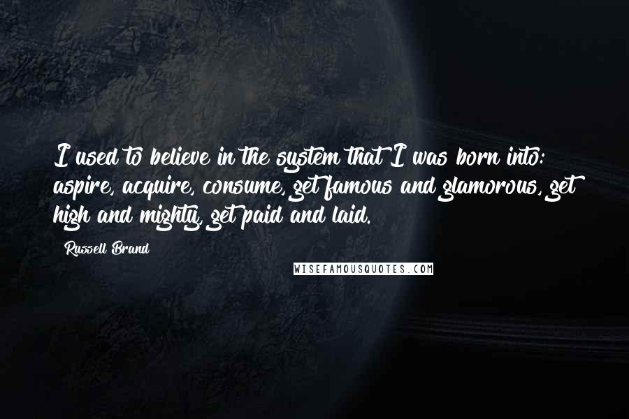 Russell Brand Quotes: I used to believe in the system that I was born into: aspire, acquire, consume, get famous and glamorous, get high and mighty, get paid and laid.