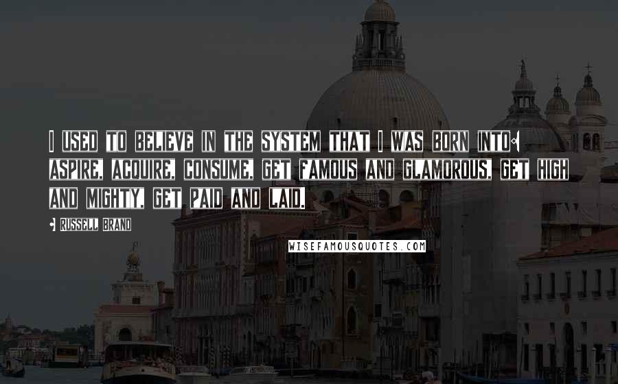 Russell Brand Quotes: I used to believe in the system that I was born into: aspire, acquire, consume, get famous and glamorous, get high and mighty, get paid and laid.