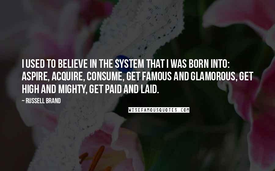 Russell Brand Quotes: I used to believe in the system that I was born into: aspire, acquire, consume, get famous and glamorous, get high and mighty, get paid and laid.