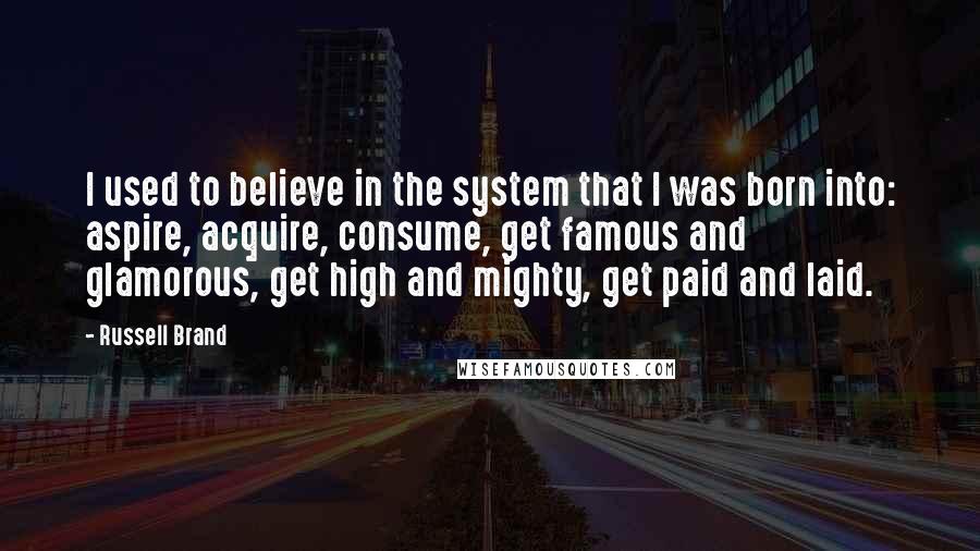 Russell Brand Quotes: I used to believe in the system that I was born into: aspire, acquire, consume, get famous and glamorous, get high and mighty, get paid and laid.