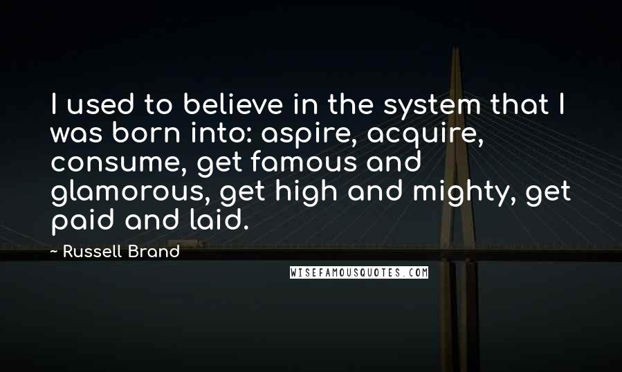 Russell Brand Quotes: I used to believe in the system that I was born into: aspire, acquire, consume, get famous and glamorous, get high and mighty, get paid and laid.