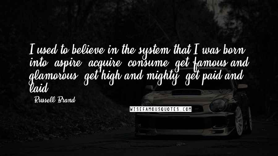 Russell Brand Quotes: I used to believe in the system that I was born into: aspire, acquire, consume, get famous and glamorous, get high and mighty, get paid and laid.