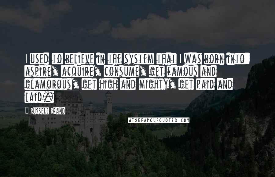 Russell Brand Quotes: I used to believe in the system that I was born into: aspire, acquire, consume, get famous and glamorous, get high and mighty, get paid and laid.