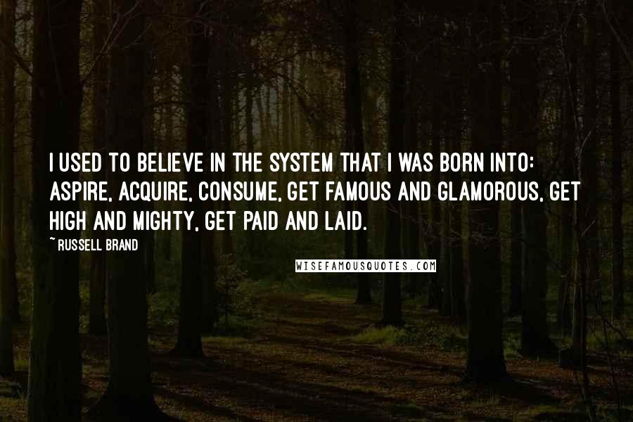 Russell Brand Quotes: I used to believe in the system that I was born into: aspire, acquire, consume, get famous and glamorous, get high and mighty, get paid and laid.