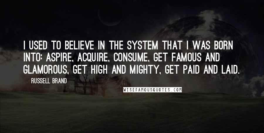 Russell Brand Quotes: I used to believe in the system that I was born into: aspire, acquire, consume, get famous and glamorous, get high and mighty, get paid and laid.