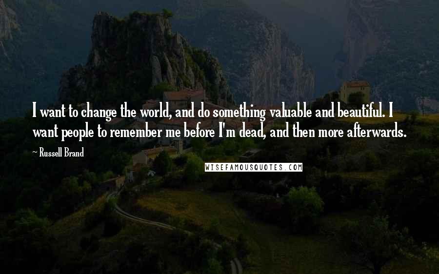 Russell Brand Quotes: I want to change the world, and do something valuable and beautiful. I want people to remember me before I'm dead, and then more afterwards.