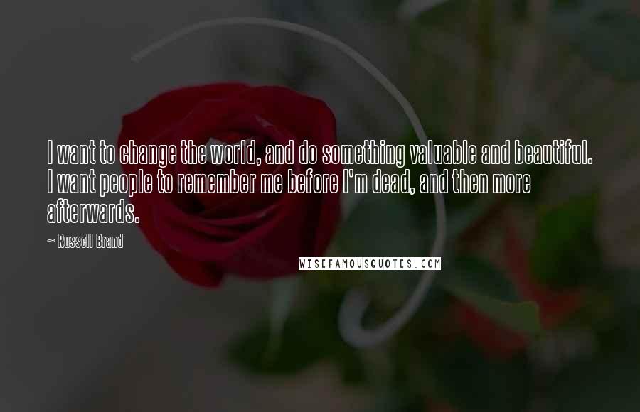Russell Brand Quotes: I want to change the world, and do something valuable and beautiful. I want people to remember me before I'm dead, and then more afterwards.