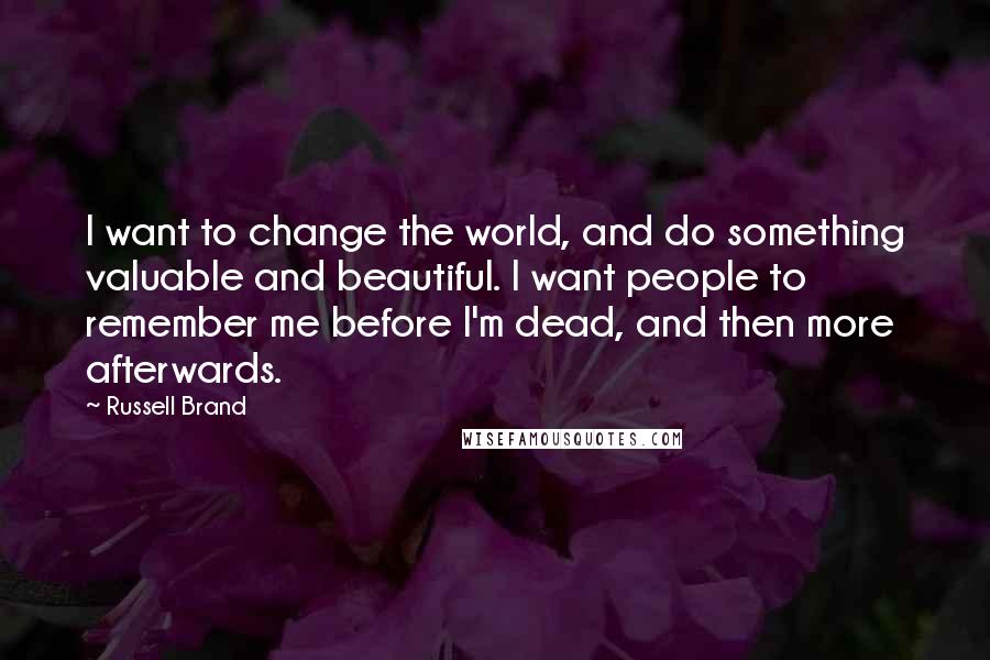 Russell Brand Quotes: I want to change the world, and do something valuable and beautiful. I want people to remember me before I'm dead, and then more afterwards.