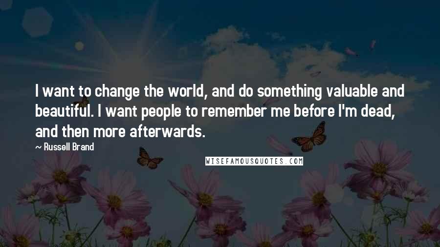 Russell Brand Quotes: I want to change the world, and do something valuable and beautiful. I want people to remember me before I'm dead, and then more afterwards.