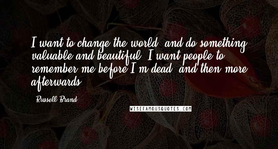Russell Brand Quotes: I want to change the world, and do something valuable and beautiful. I want people to remember me before I'm dead, and then more afterwards.