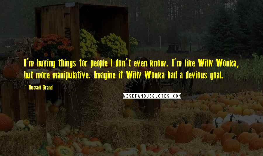 Russell Brand Quotes: I'm buying things for people I don't even know. I'm like Willy Wonka, but more manipulative. Imagine if Willy Wonka had a devious goal.