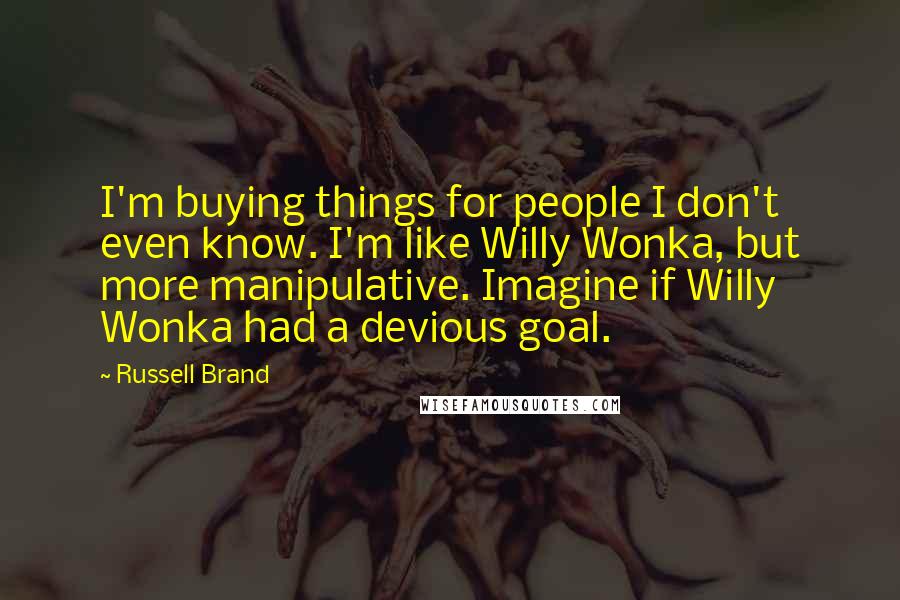 Russell Brand Quotes: I'm buying things for people I don't even know. I'm like Willy Wonka, but more manipulative. Imagine if Willy Wonka had a devious goal.