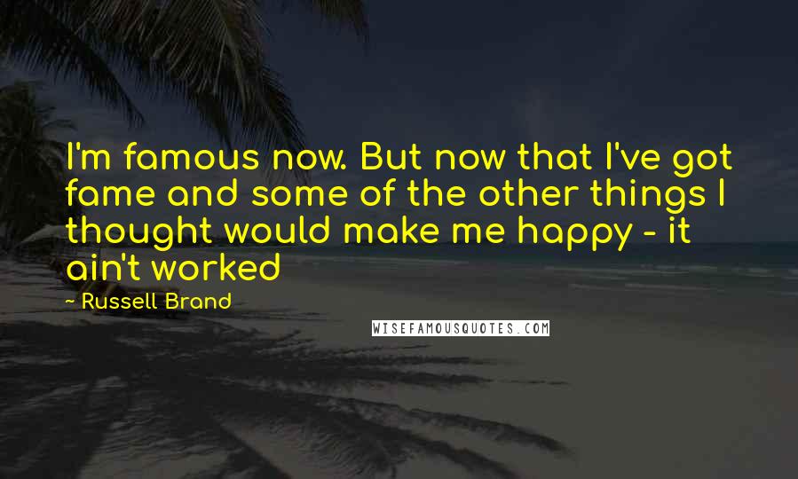 Russell Brand Quotes: I'm famous now. But now that I've got fame and some of the other things I thought would make me happy - it ain't worked