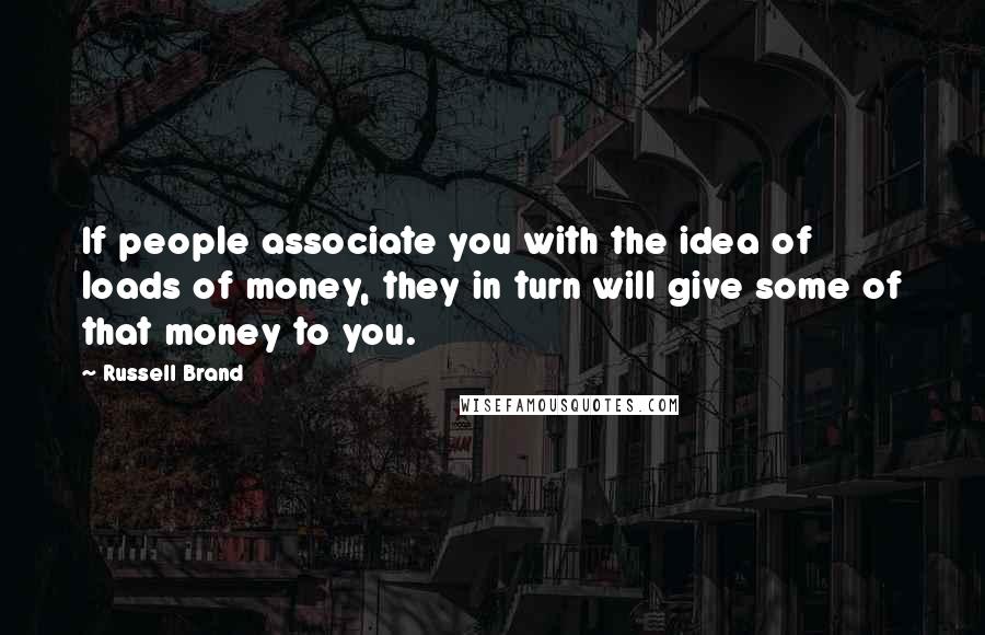 Russell Brand Quotes: If people associate you with the idea of loads of money, they in turn will give some of that money to you.