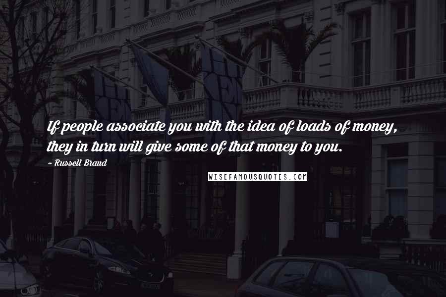 Russell Brand Quotes: If people associate you with the idea of loads of money, they in turn will give some of that money to you.