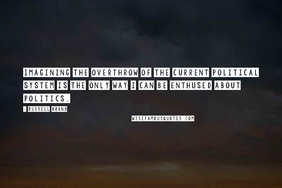 Russell Brand Quotes: Imagining the overthrow of the current political system is the only way I can be enthused about politics.