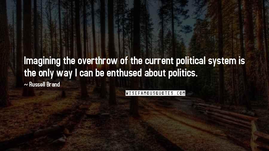 Russell Brand Quotes: Imagining the overthrow of the current political system is the only way I can be enthused about politics.