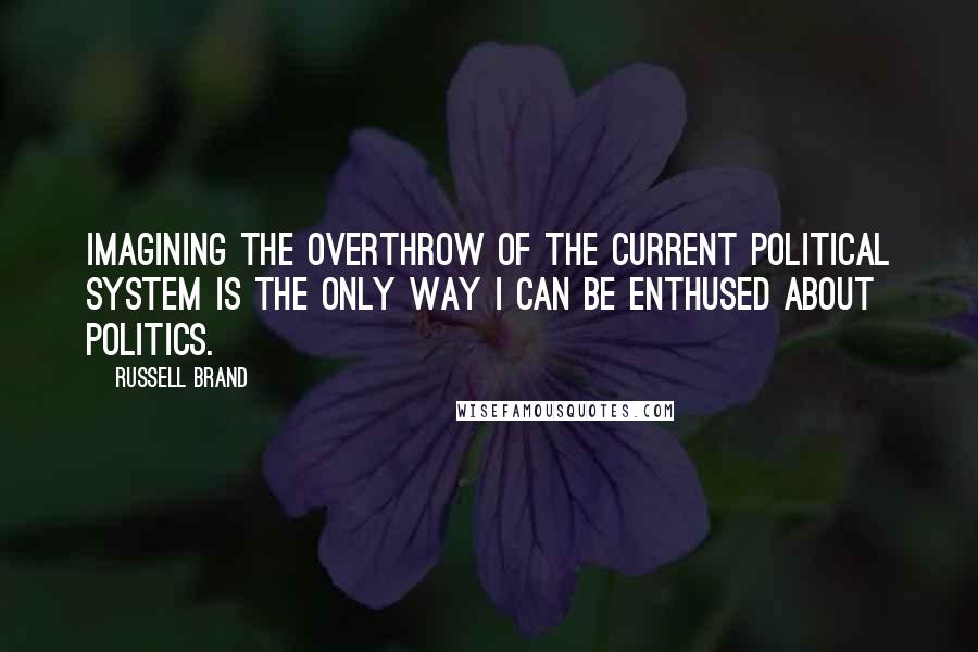 Russell Brand Quotes: Imagining the overthrow of the current political system is the only way I can be enthused about politics.