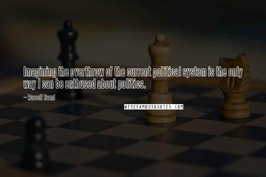 Russell Brand Quotes: Imagining the overthrow of the current political system is the only way I can be enthused about politics.