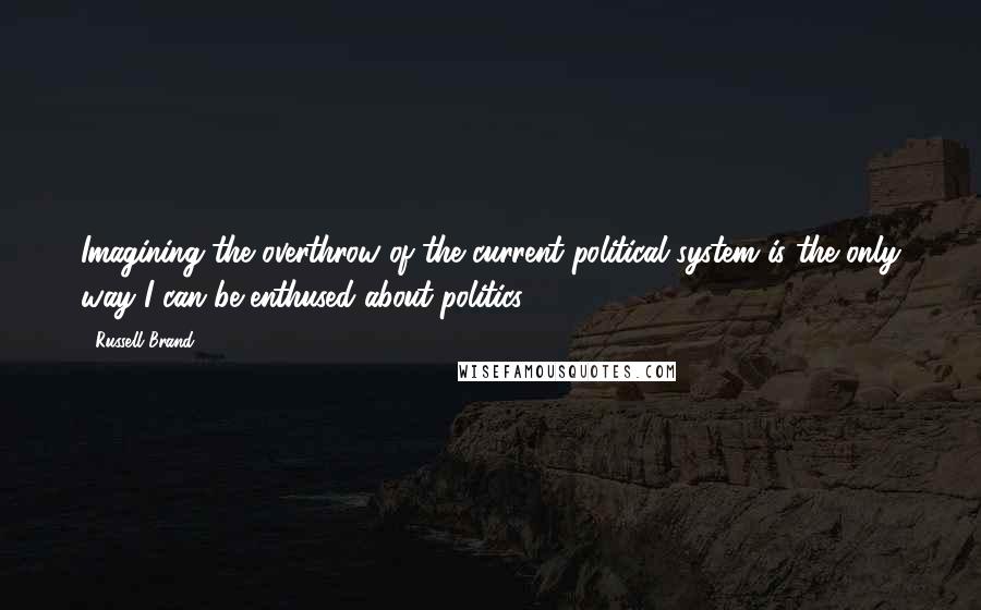 Russell Brand Quotes: Imagining the overthrow of the current political system is the only way I can be enthused about politics.