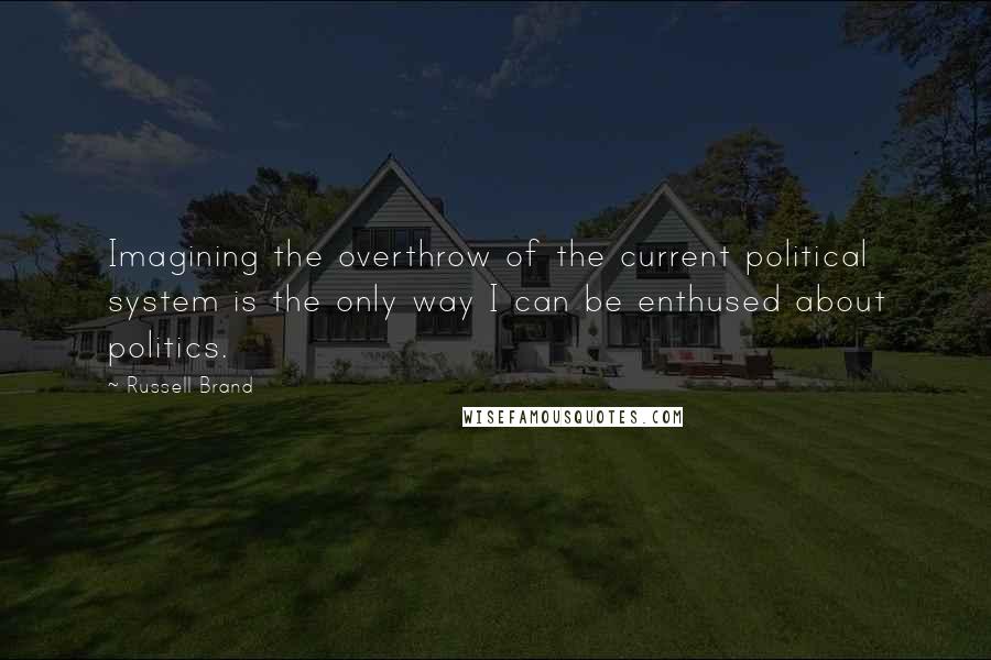Russell Brand Quotes: Imagining the overthrow of the current political system is the only way I can be enthused about politics.